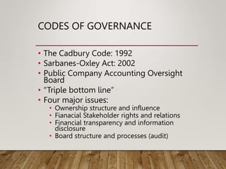 CODES OF GOVERNANCE
• The Cadbury Code: 1992
• Sarbanes-Oxley Act: 2002
• Public Company Accounting Oversight
Board
• “Triple bottom line”
• Four major issues:
• Ownership structure and influence
• Fianacial Stakeholder rights and relations
• Financial transparency and information
disclosure
• Board structure and processes (audit)
 