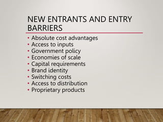 NEW ENTRANTS AND ENTRY
BARRIERS
• Absolute cost advantages
• Access to inputs
• Government policy
• Economies of scale
• Capital requirements
• Brand identity
• Switching costs
• Access to distribution
• Proprietary products
 