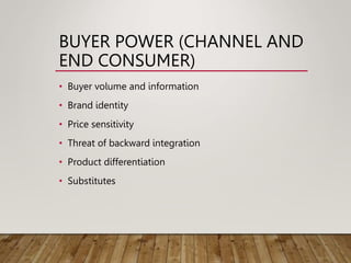BUYER POWER (CHANNEL AND
END CONSUMER)
• Buyer volume and information
• Brand identity
• Price sensitivity
• Threat of backward integration
• Product differentiation
• Substitutes
 