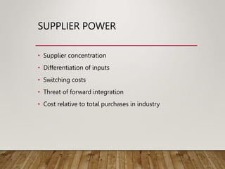 SUPPLIER POWER
• Supplier concentration
• Differentiation of inputs
• Switching costs
• Threat of forward integration
• Cost relative to total purchases in industry
 
