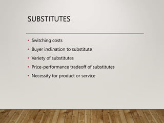 SUBSTITUTES
• Switching costs
• Buyer inclination to substitute
• Variety of substitutes
• Price-performance tradeoff of substitutes
• Necessity for product or service
 