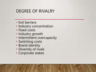 DEGREE OF RIVALRY
• Exit barriers
• Industry concentration
• Fixed costs
• Industry growth
• Intermittent overcapacity
• Switching costs
• Brand identity
• Diversity of rivals
• Corporate stakes
 