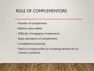 ROLE OF COMPLEMENTORS
• Number of complements
• Relative value added
• Difficulty of engaging complements
• Buyer perception of complements
• Complement exclusivity
• Tend to increase profits by increasing demand for an
industry’s products
 