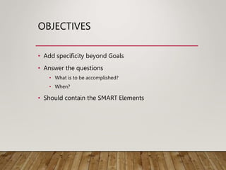 OBJECTIVES
• Add specificity beyond Goals
• Answer the questions
• What is to be accomplished?
• When?
• Should contain the SMART Elements
 