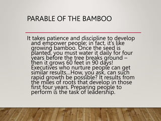 PARABLE OF THE BAMBOO
It takes patience and discipline to develop
and empower people; in fact, it’s like
growing bamboo. Once the seed is
planted, you must water it daily for four
years before the tree breaks ground –
then it grows 60 feet in 90 days!
Executives who nurture people can get
similar results…How, you ask, can such
rapid growth be possible? It results from
the miles of roots that develop in those
first four years. Preparing people to
perform is the task of leadership.
 