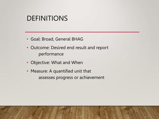 DEFINITIONS
• Goal: Broad, General BHAG
• Outcome: Desired end result and report
performance
• Objective: What and When
• Measure: A quantified unit that
assesses progress or achievement
 