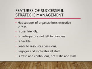 FEATURES OF SUCCESSFUL
STRATEGIC MANAGEMENT
• Has support of organization’s executive
officer.
• Is user friendly.
• Is participatory, not left to planners.
• Is flexible.
• Leads to resources decisions.
• Engages and motivates all staff.
• Is fresh and continuous, not static and stale.
 