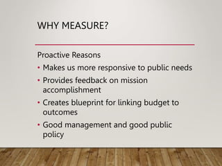 WHY MEASURE?
Proactive Reasons
• Makes us more responsive to public needs
• Provides feedback on mission
accomplishment
• Creates blueprint for linking budget to
outcomes
• Good management and good public
policy
 