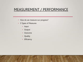 MEASUREMENT / PERFORMANCE
• How do we measure our progress?
• 5 Types of Measures
• Input
• Output
• Outcome
• Quality
• Efficiency
 