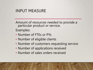 INPUT MEASURE
Amount of resources needed to provide a
particular product or service.
Examples:
• Number of FTEs or PYs
• Number of eligible clients
• Number of customers requesting service
• Number of applications received
• Number of sales orders received
 