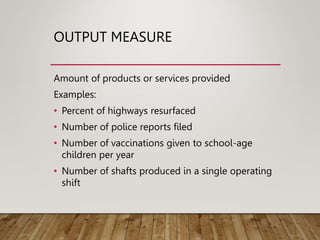 OUTPUT MEASURE
Amount of products or services provided
Examples:
• Percent of highways resurfaced
• Number of police reports filed
• Number of vaccinations given to school-age
children per year
• Number of shafts produced in a single operating
shift
 