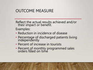 OUTCOME MEASURE
Reflect the actual results achieved and/or
their impact or benefit.
Examples:
• Reduction in incidence of disease
• Percentage of discharged patients living
independently
• Percent of increase in tourists
• Percent of monthly programmed sales
orders filled on time
 