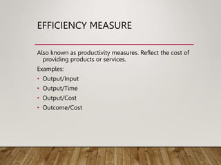 EFFICIENCY MEASURE
Also known as productivity measures. Reflect the cost of
providing products or services.
Examples:
• Output/Input
• Output/Time
• Output/Cost
• Outcome/Cost
 