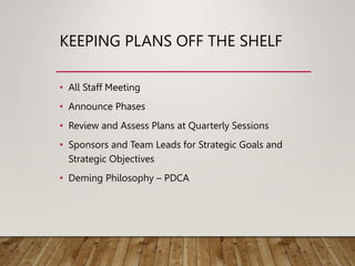KEEPING PLANS OFF THE SHELF
• All Staff Meeting
• Announce Phases
• Review and Assess Plans at Quarterly Sessions
• Sponsors and Team Leads for Strategic Goals and
Strategic Objectives
• Deming Philosophy – PDCA
 