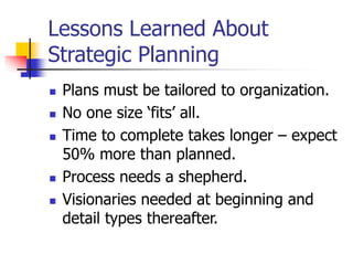 Lessons Learned About
Strategic Planning
 Plans must be tailored to organization.
 No one size ‘fits’ all.
 Time to complete takes longer – expect
50% more than planned.
 Process needs a shepherd.
 Visionaries needed at beginning and
detail types thereafter.
 