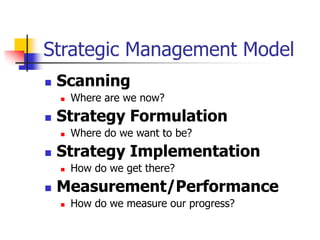 Strategic Management Model
 Scanning
 Where are we now?
 Strategy Formulation
 Where do we want to be?
 Strategy Implementation
 How do we get there?
 Measurement/Performance
 How do we measure our progress?
 