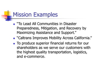 Mission Examples
 “To Lead All Communities in Disaster
Preparedness, Mitigation, and Recovery by
Maximizing Assistance and Support.”
 “Caltrans Improves Mobility Across California.”
 To produce superior financial returns for our
shareholders as we serve our customers with
the highest quality transportation, logistics,
and e-commerce.
 