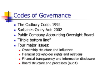 Codes of Governance
 The Cadbury Code: 1992
 Sarbanes-Oxley Act: 2002
 Public Company Accounting Oversight Board
 “Triple bottom line”
 Four major issues:
 Ownership structure and influence
 Fianacial Stakeholder rights and relations
 Financial transparency and information disclosure
 Board structure and processes (audit)
 