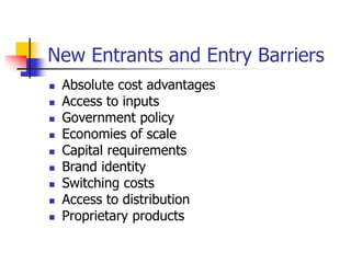 New Entrants and Entry Barriers
 Absolute cost advantages
 Access to inputs
 Government policy
 Economies of scale
 Capital requirements
 Brand identity
 Switching costs
 Access to distribution
 Proprietary products
 