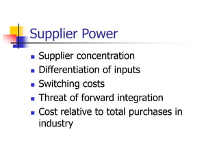 Supplier Power
 Supplier concentration
 Differentiation of inputs
 Switching costs
 Threat of forward integration
 Cost relative to total purchases in
industry
 