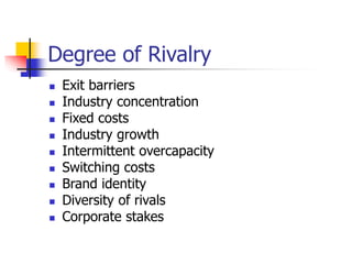 Degree of Rivalry
 Exit barriers
 Industry concentration
 Fixed costs
 Industry growth
 Intermittent overcapacity
 Switching costs
 Brand identity
 Diversity of rivals
 Corporate stakes
 
