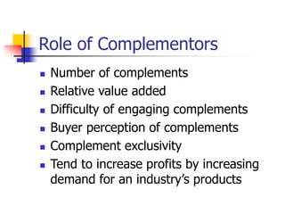 Role of Complementors
 Number of complements
 Relative value added
 Difficulty of engaging complements
 Buyer perception of complements
 Complement exclusivity
 Tend to increase profits by increasing
demand for an industry’s products
 
