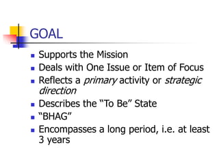 GOAL
 Supports the Mission
 Deals with One Issue or Item of Focus
 Reflects a primary activity or strategic
direction
 Describes the “To Be” State
 “BHAG”
 Encompasses a long period, i.e. at least
3 years
 