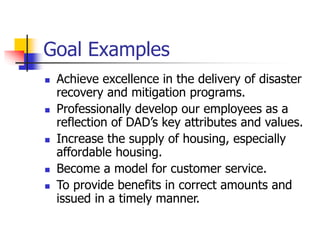 Goal Examples
 Achieve excellence in the delivery of disaster
recovery and mitigation programs.
 Professionally develop our employees as a
reflection of DAD’s key attributes and values.
 Increase the supply of housing, especially
affordable housing.
 Become a model for customer service.
 To provide benefits in correct amounts and
issued in a timely manner.
 