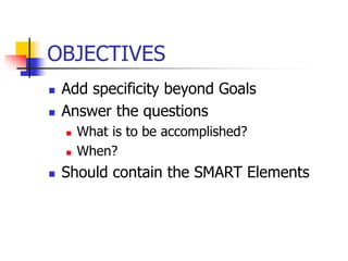 OBJECTIVES
 Add specificity beyond Goals
 Answer the questions
 What is to be accomplished?
 When?
 Should contain the SMART Elements
 