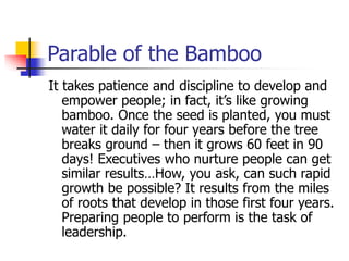 Parable of the Bamboo
It takes patience and discipline to develop and
empower people; in fact, it’s like growing
bamboo. Once the seed is planted, you must
water it daily for four years before the tree
breaks ground – then it grows 60 feet in 90
days! Executives who nurture people can get
similar results…How, you ask, can such rapid
growth be possible? It results from the miles
of roots that develop in those first four years.
Preparing people to perform is the task of
leadership.
 