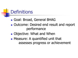 Definitions
 Goal: Broad, General BHAG
 Outcome: Desired end result and report
performance
 Objective: What and When
 Measure: A quantified unit that
assesses progress or achievement
 