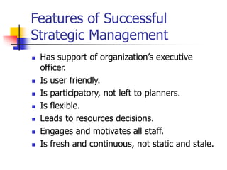 Features of Successful
Strategic Management
 Has support of organization’s executive
officer.
 Is user friendly.
 Is participatory, not left to planners.
 Is flexible.
 Leads to resources decisions.
 Engages and motivates all staff.
 Is fresh and continuous, not static and stale.
 