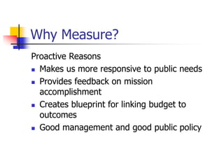 Why Measure?
Proactive Reasons
 Makes us more responsive to public needs
 Provides feedback on mission
accomplishment
 Creates blueprint for linking budget to
outcomes
 Good management and good public policy
 