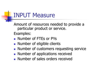 INPUT Measure
Amount of resources needed to provide a
particular product or service.
Examples:
 Number of FTEs or PYs
 Number of eligible clients
 Number of customers requesting service
 Number of applications received
 Number of sales orders received
 