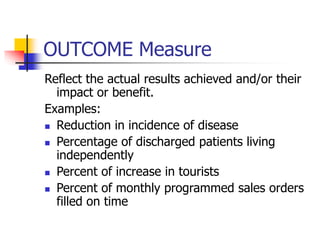 OUTCOME Measure
Reflect the actual results achieved and/or their
impact or benefit.
Examples:
 Reduction in incidence of disease
 Percentage of discharged patients living
independently
 Percent of increase in tourists
 Percent of monthly programmed sales orders
filled on time
 