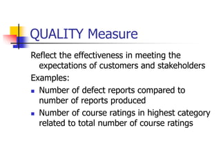 QUALITY Measure
Reflect the effectiveness in meeting the
expectations of customers and stakeholders
Examples:
 Number of defect reports compared to
number of reports produced
 Number of course ratings in highest category
related to total number of course ratings
 