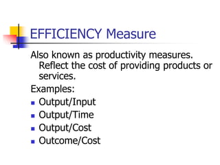 EFFICIENCY Measure
Also known as productivity measures.
Reflect the cost of providing products or
services.
Examples:
 Output/Input
 Output/Time
 Output/Cost
 Outcome/Cost
 