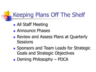 Keeping Plans Off The Shelf
 All Staff Meeting
 Announce Phases
 Review and Assess Plans at Quarterly
Sessions
 Sponsors and Team Leads for Strategic
Goals and Strategic Objectives
 Deming Philosophy – PDCA
 