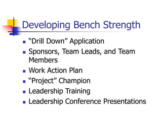 Developing Bench Strength
 “Drill Down” Application
 Sponsors, Team Leads, and Team
Members
 Work Action Plan
 “Project” Champion
 Leadership Training
 Leadership Conference Presentations
 