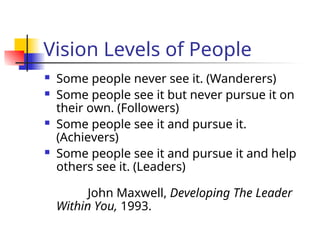 Vision Levels of People
 Some people never see it. (Wanderers)
 Some people see it but never pursue it on
their own. (Followers)
 Some people see it and pursue it.
(Achievers)
 Some people see it and pursue it and help
others see it. (Leaders)
John Maxwell, Developing The Leader
Within You, 1993.
 