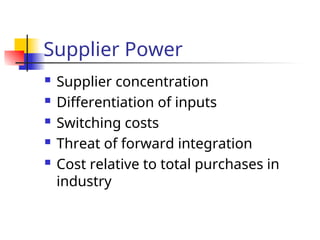 Supplier Power
 Supplier concentration
 Differentiation of inputs
 Switching costs
 Threat of forward integration
 Cost relative to total purchases in
industry
 