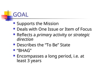 GOAL
 Supports the Mission
 Deals with One Issue or Item of Focus
 Reflects a primary activity or strategic
direction
 Describes the “To Be” State
 “BHAG”
 Encompasses a long period, i.e. at
least 3 years
 