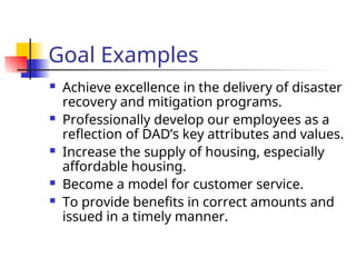 Goal Examples
 Achieve excellence in the delivery of disaster
recovery and mitigation programs.
 Professionally develop our employees as a
reflection of DAD’s key attributes and values.
 Increase the supply of housing, especially
affordable housing.
 Become a model for customer service.
 To provide benefits in correct amounts and
issued in a timely manner.
 