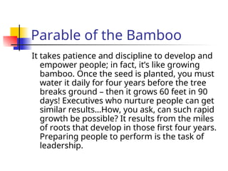 Parable of the Bamboo
It takes patience and discipline to develop and
empower people; in fact, it’s like growing
bamboo. Once the seed is planted, you must
water it daily for four years before the tree
breaks ground – then it grows 60 feet in 90
days! Executives who nurture people can get
similar results…How, you ask, can such rapid
growth be possible? It results from the miles
of roots that develop in those first four years.
Preparing people to perform is the task of
leadership.
 