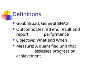 Definitions
 Goal: Broad, General BHAG
 Outcome: Desired end result and
report performance
 Objective: What and When
 Measure: A quantified unit that
assesses progress or
achievement
 
