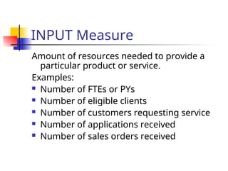 INPUT Measure
Amount of resources needed to provide a
particular product or service.
Examples:
 Number of FTEs or PYs
 Number of eligible clients
 Number of customers requesting service
 Number of applications received
 Number of sales orders received
 