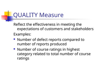 QUALITY Measure
Reflect the effectiveness in meeting the
expectations of customers and stakeholders
Examples:
 Number of defect reports compared to
number of reports produced
 Number of course ratings in highest
category related to total number of course
ratings
 