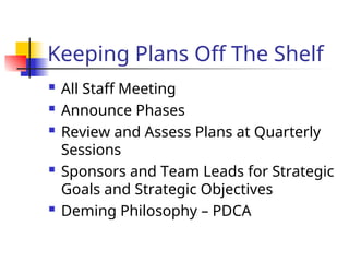 Keeping Plans Off The Shelf
 All Staff Meeting
 Announce Phases
 Review and Assess Plans at Quarterly
Sessions
 Sponsors and Team Leads for Strategic
Goals and Strategic Objectives
 Deming Philosophy – PDCA
 