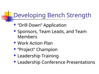 Developing Bench Strength
 “Drill Down” Application
 Sponsors, Team Leads, and Team
Members
 Work Action Plan
 “Project” Champion
 Leadership Training
 Leadership Conference Presentations
 
