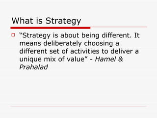 What is Strategy “ Strategy is about being different. It means deliberately choosing a different set of activities to deliver a unique mix of value” -  Hamel & Prahalad 